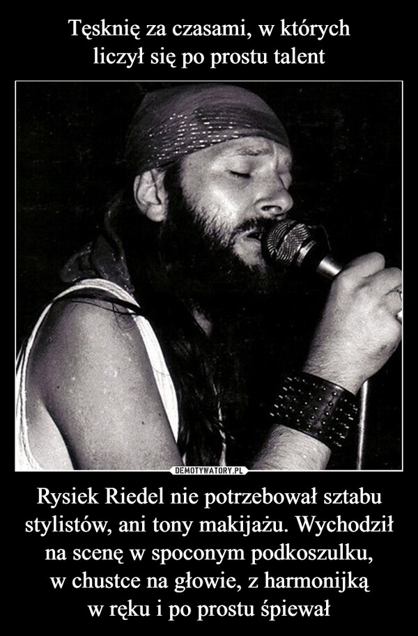 tesknie za czasami gdy liczyl sie tylko talent: rysiek riedel nie potrzebowal sztabu stylistow ani makijazu. wychodzil na scene w spoconym podkoszulku, w chustce na glowie, z harmonijka w reku i po prostu spiewal
