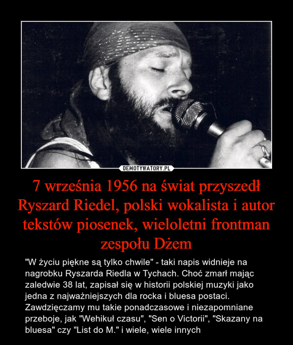 7 wrzesnia 1956 na swiat przyszedl ryszard riedel, polski wokalista i autor tekstow piosenek, wieloletni frontman zespolu dzem. 'w zyciu piekne sa tylko chwile' - taki napis widnieje na nagrobku ryszarda riedla w tychach. choc zmarl majac zaledwie 38 lat zapisal sie w histori polskiej muzyki jako jedna z najwazniejszych dla rocka i bluesa postaci. zawdzieczamy mu takie ponadczasowe i niezapomnianie przeboje jak wehikul czasu, sen o victorii, skazany na bluesa czy list do m i wiele innych